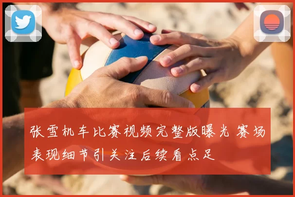 张雪机车比赛视频完整版曝光 赛场表现细节引关注后续看点足