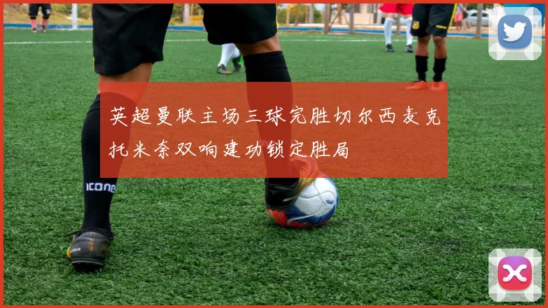 英超曼联主场三球完胜切尔西麦克托米奈双响建功锁定胜局