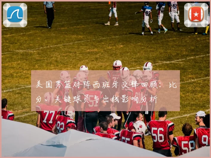 美国男篮对阵西班牙交锋回顾：比分、关键球员与出线影响分析