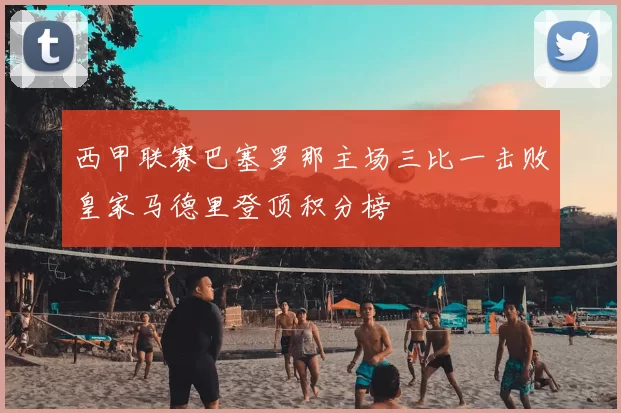 西甲联赛巴塞罗那主场三比一击败皇家马德里登顶积分榜