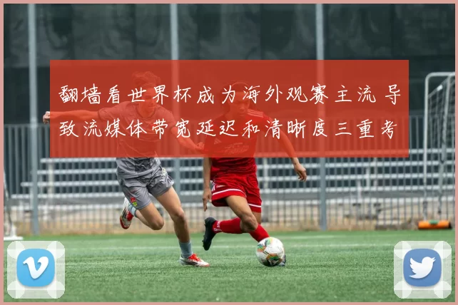 翻墙看世界杯成为海外观赛主流 导致流媒体带宽延迟和清晰度三重考验