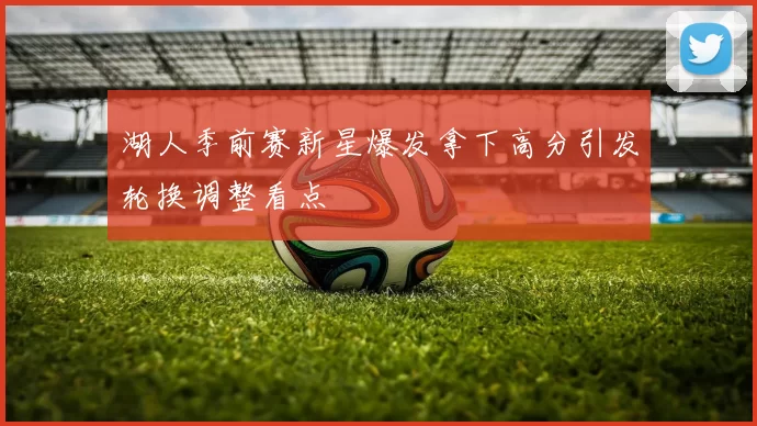 湖人季前赛新星爆发拿下高分引发轮换调整看点