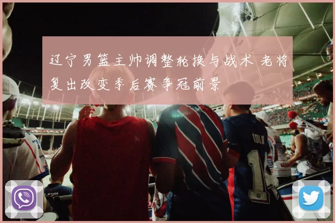 辽宁男篮主帅调整轮换与战术 老将复出改变季后赛争冠前景