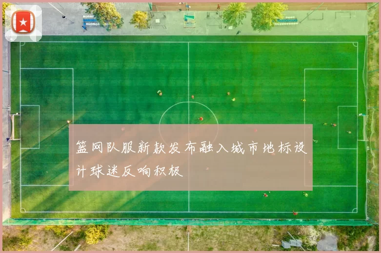 篮网队服新款发布融入城市地标设计球迷反响积极