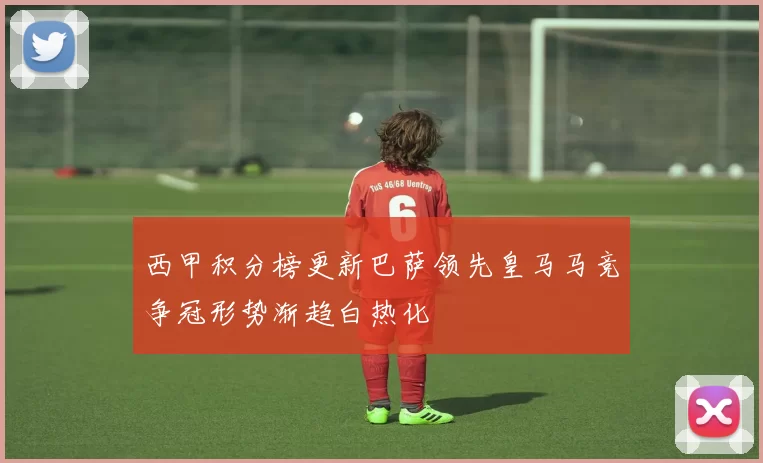 西甲积分榜更新巴萨领先皇马马竞争冠形势渐趋白热化