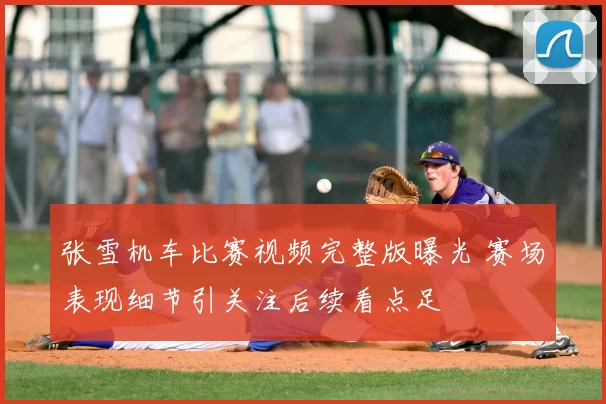 张雪机车比赛视频完整版曝光 赛场表现细节引关注后续看点足