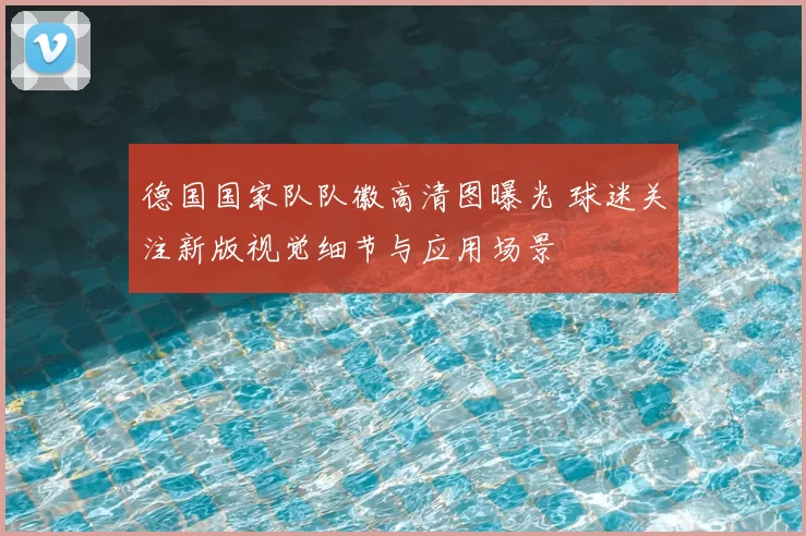 德国国家队队徽高清图曝光 球迷关注新版视觉细节与应用场景