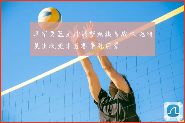 辽宁男篮主帅调整轮换与战术 老将复出改变季后赛争冠前景