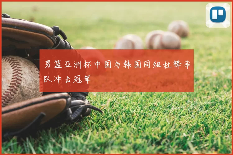 男篮亚洲杯中国与韩国同组杜锋率队冲击冠军