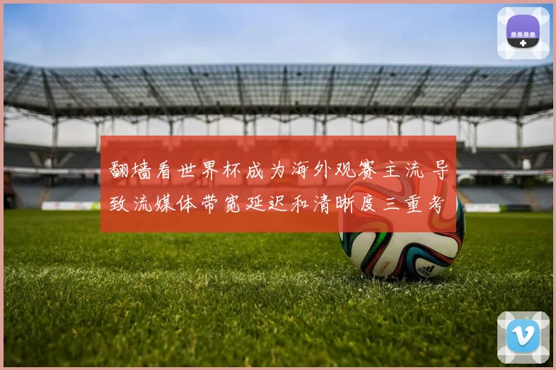翻墙看世界杯成为海外观赛主流 导致流媒体带宽延迟和清晰度三重考验
