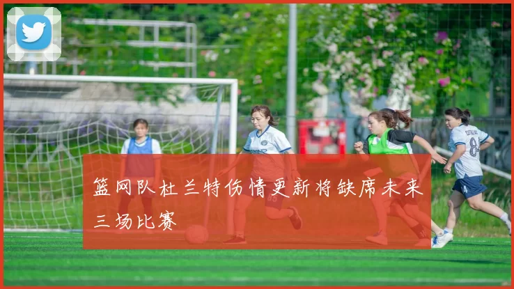 篮网队杜兰特伤情更新将缺席未来三场比赛