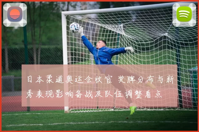 日本柔道奥运会收官 奖牌分布与新秀表现影响备战及队伍调整看点