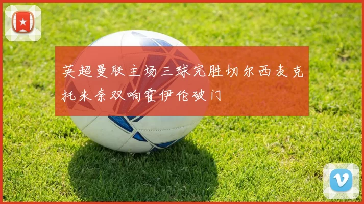 英超曼联主场三球完胜切尔西麦克托米奈双响霍伊伦破门