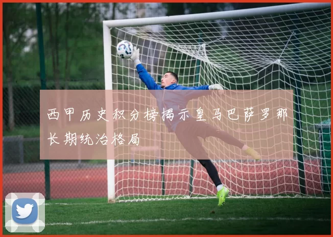 西甲历史积分榜揭示皇马巴萨罗那长期统治格局