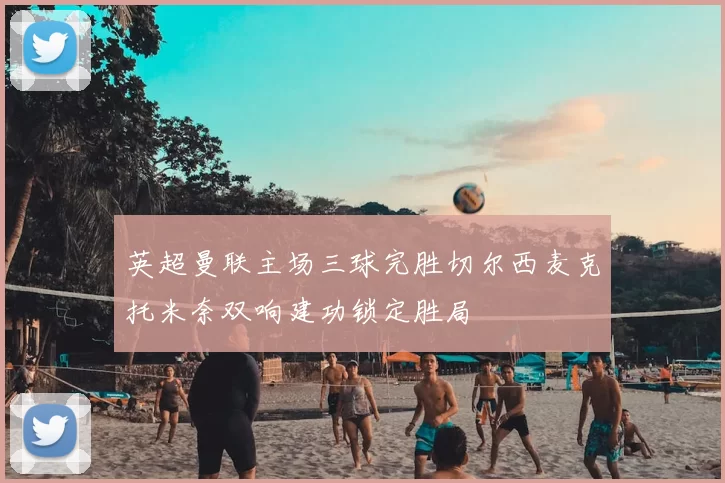 英超曼联主场三球完胜切尔西麦克托米奈双响建功锁定胜局