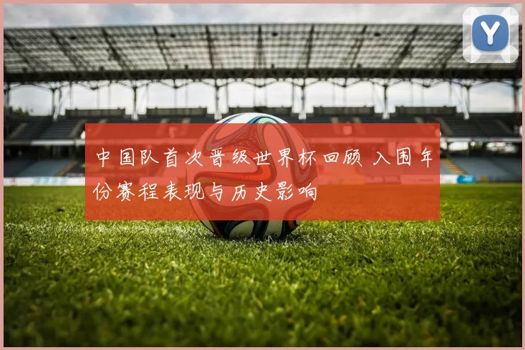 中国队首次晋级世界杯回顾 入围年份赛程表现与历史影响
