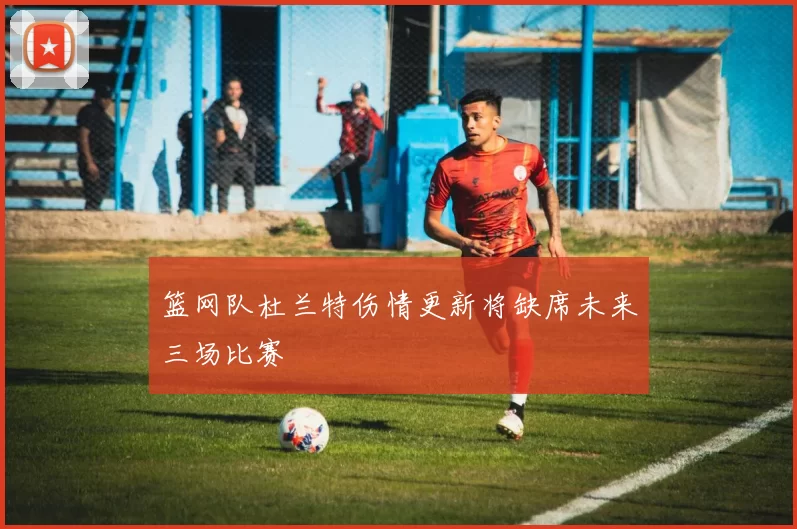 篮网队杜兰特伤情更新将缺席未来三场比赛