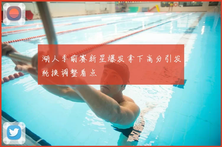 湖人季前赛新星爆发拿下高分引发轮换调整看点