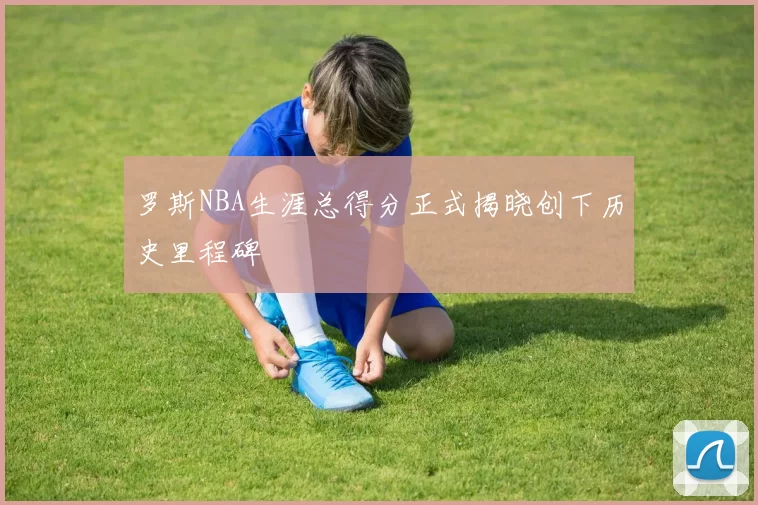 罗斯NBA生涯总得分正式揭晓创下历史里程碑