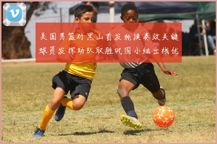 美国男篮对黑山首发轮换奏效关键球员发挥助队取胜巩固小组出线优势