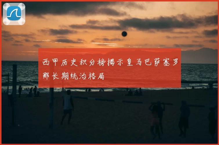 西甲历史积分榜揭示皇马巴萨塞罗那长期统治格局