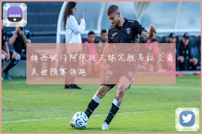 梅西破门阿根廷三球完胜乌拉圭南美世预赛领跑