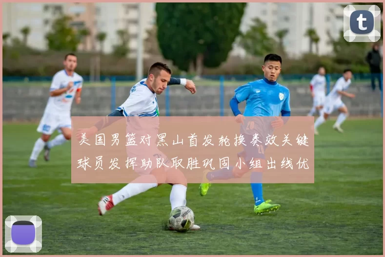 美国男篮对黑山首发轮换奏效关键球员发挥助队取胜巩固小组出线优势