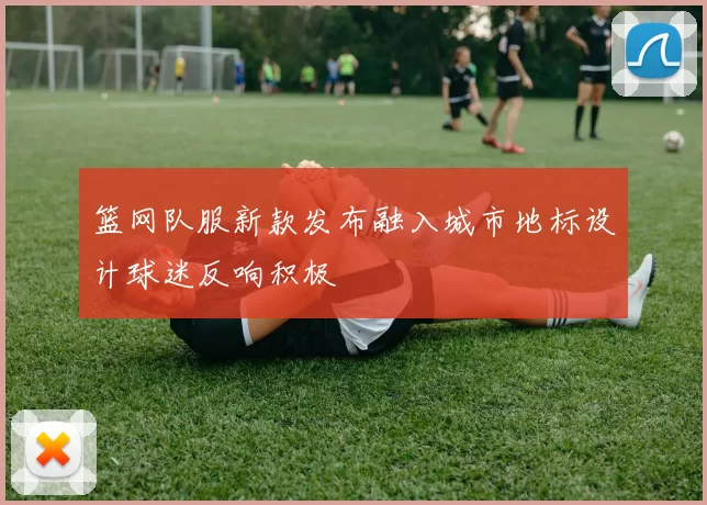 篮网队服新款发布融入城市地标设计球迷反响积极