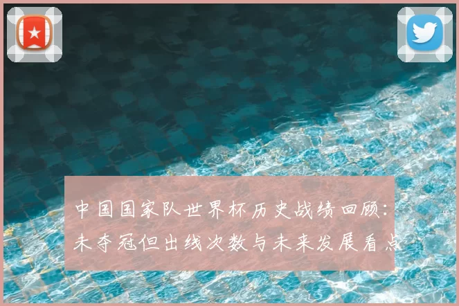 中国国家队世界杯历史战绩回顾：未夺冠但出线次数与未来发展看点