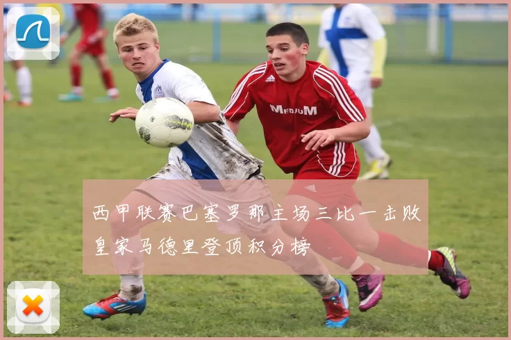 西甲联赛巴塞罗那主场三比一击败皇家马德里登顶积分榜